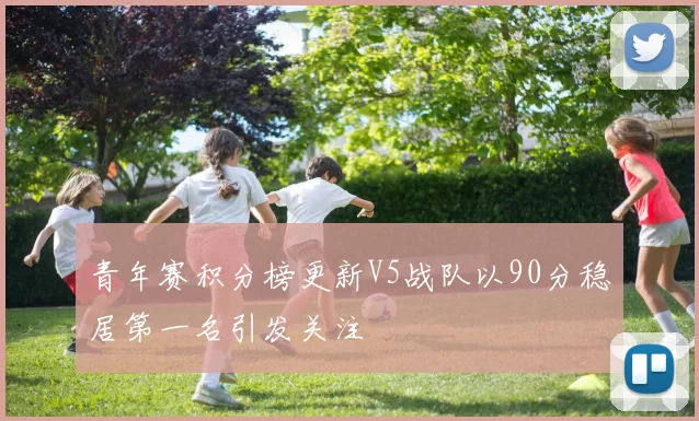 青年赛积分榜更新V5战队以90分稳居第一名引发关注