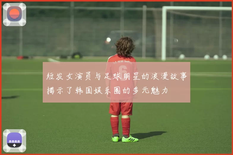 短发女演员与足球明星的浪漫故事揭示了韩国娱乐圈的多元魅力