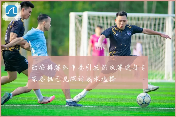 西安排球队节奏引发热议球迷与专家各执己见探讨战术选择