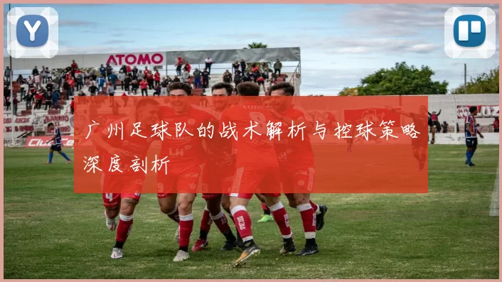 广州足球队的战术解析与控球策略深度剖析