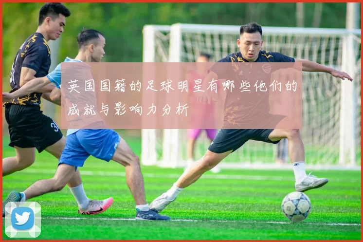 英国国籍的足球明星有哪些他们的成就与影响力分析