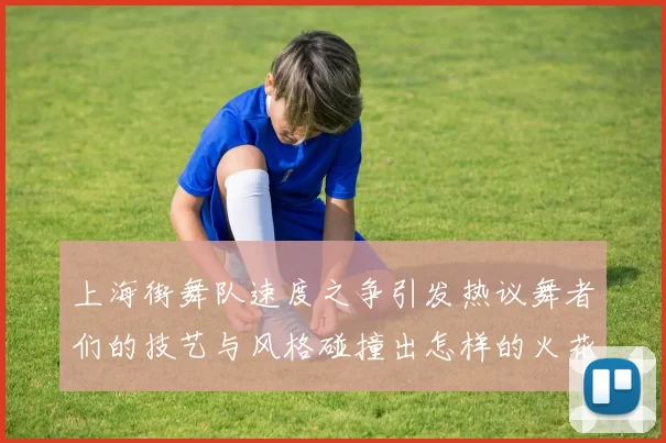 上海街舞队速度之争引发热议舞者们的技艺与风格碰撞出怎样的火花