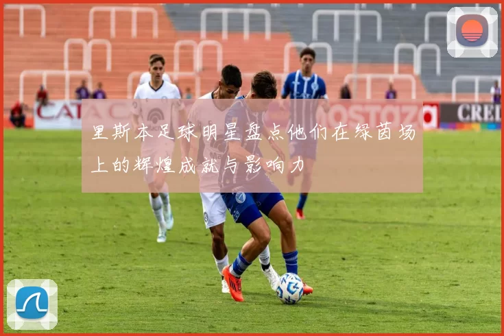 里斯本足球明星盘点他们在绿茵场上的辉煌成就与影响力