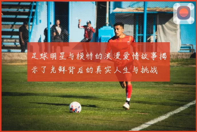 足球明星与模特的浪漫爱情故事揭示了光鲜背后的真实人生与挑战