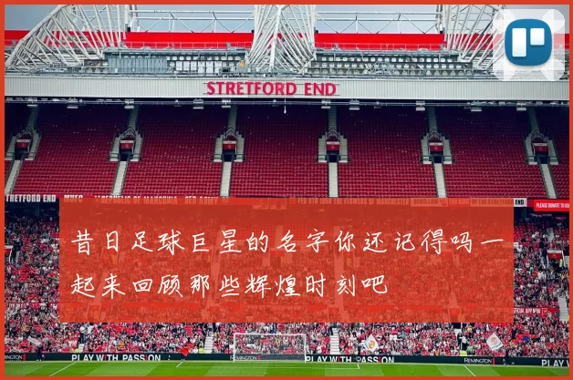 昔日足球巨星的名字你还记得吗一起来回顾那些辉煌时刻吧
