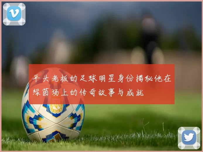 平头老板的足球明星身份揭秘他在绿茵场上的传奇故事与成就