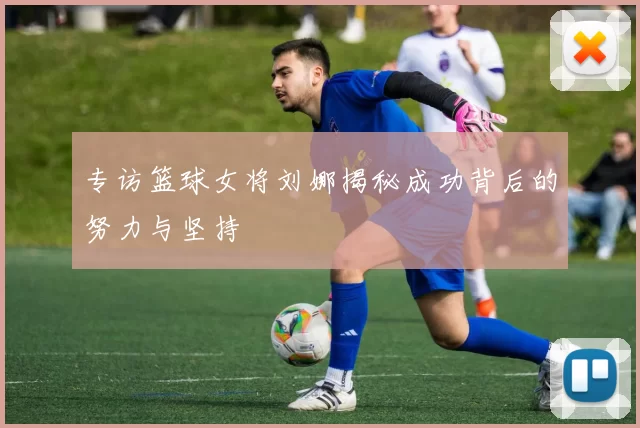 专访篮球女将刘娜揭秘成功背后的努力与坚持