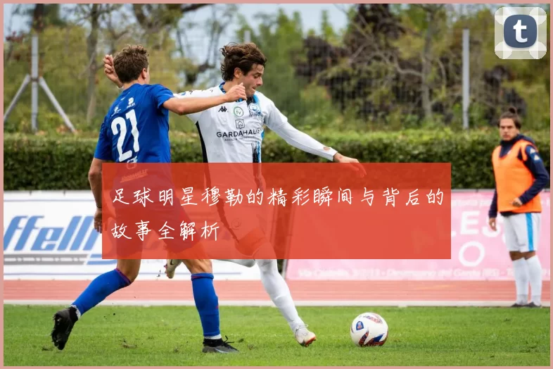 足球明星穆勒的精彩瞬间与背后的故事全解析