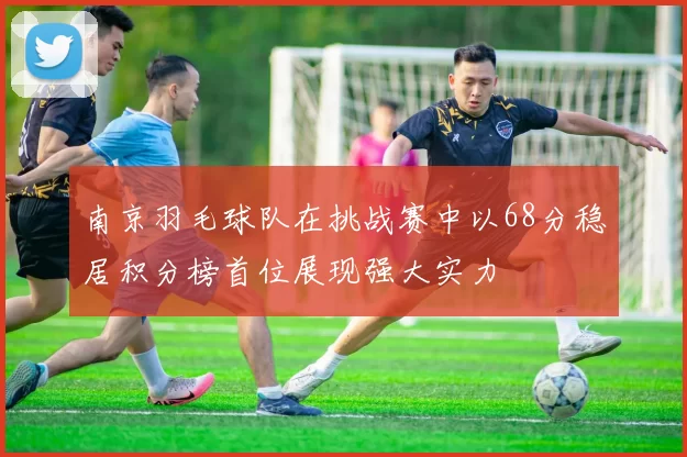 南京羽毛球队在挑战赛中以68分稳居积分榜首位展现强大实力