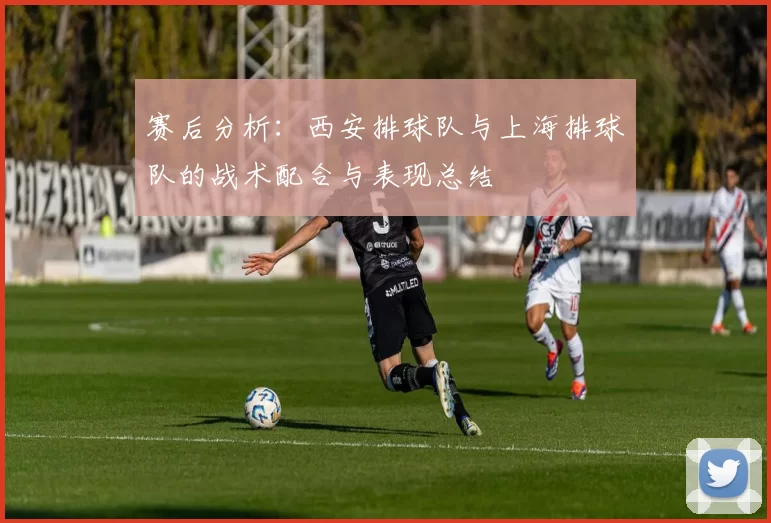 赛后分析：西安排球队与上海排球队的战术配合与表现总结