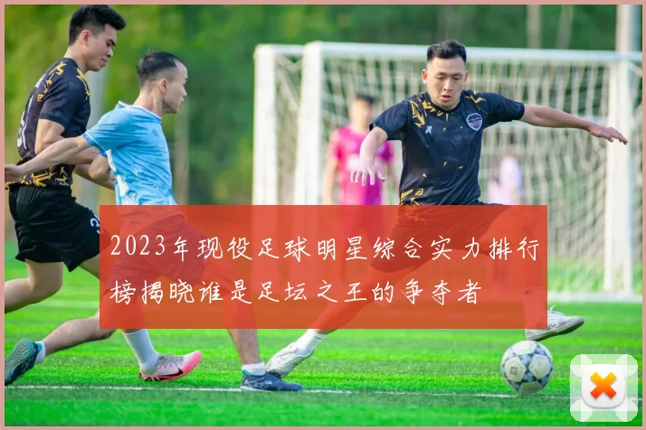 2023年现役足球明星综合实力排行榜揭晓谁是足坛之王的争夺者