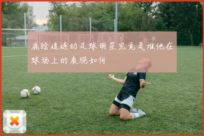 鹿晗追逐的足球明星究竟是谁他在球场上的表现如何