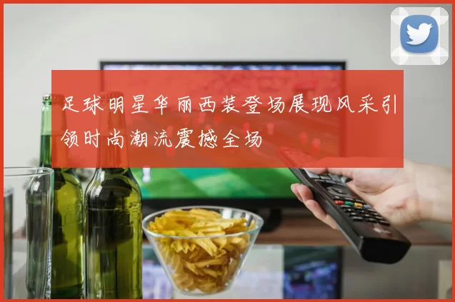 足球明星华丽西装登场展现风采引领时尚潮流震撼全场