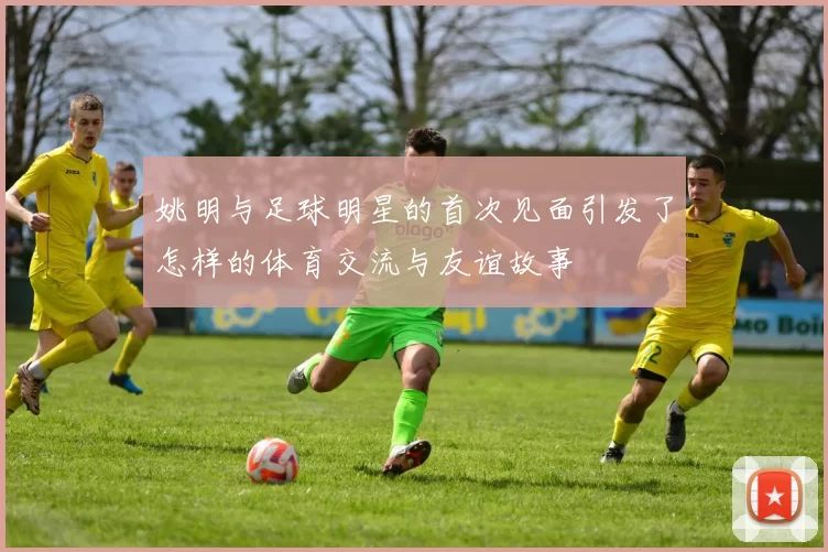 姚明与足球明星的首次见面引发了怎样的体育交流与友谊故事
