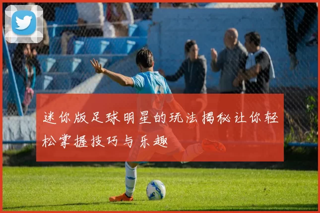 迷你版足球明星的玩法揭秘让你轻松掌握技巧与乐趣