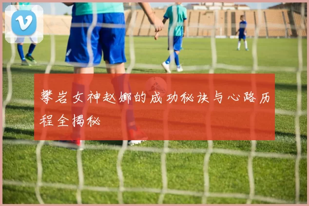 攀岩女神赵娜的成功秘诀与心路历程全揭秘