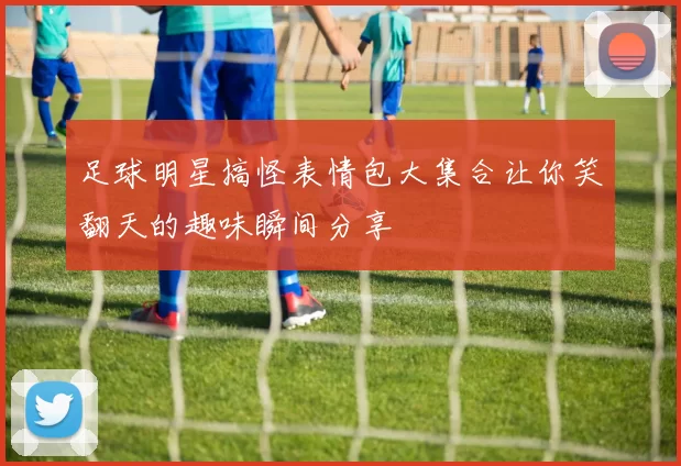 足球明星搞怪表情包大集合让你笑翻天的趣味瞬间分享