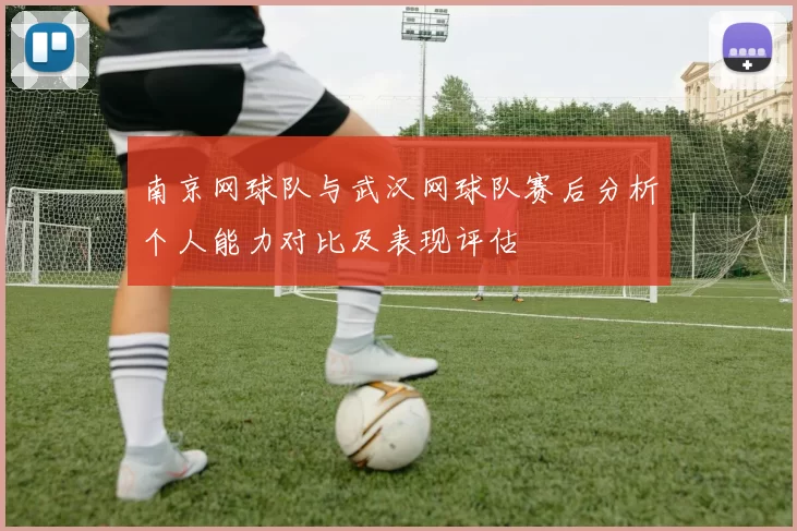 南京网球队与武汉网球队赛后分析个人能力对比及表现评估