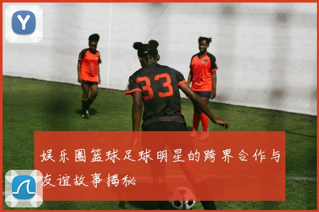 娱乐圈篮球足球明星的跨界合作与友谊故事揭秘