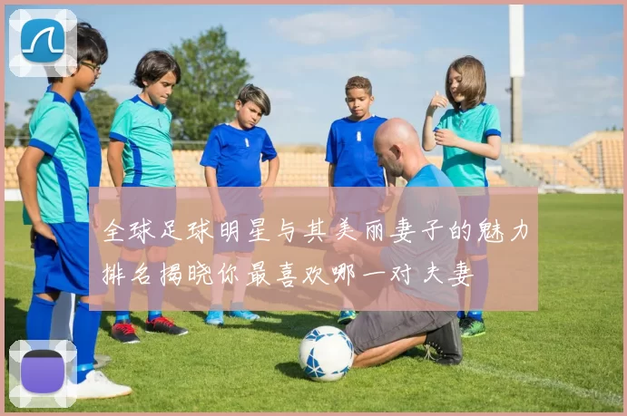 全球足球明星与其美丽妻子的魅力排名揭晓你最喜欢哪一对夫妻