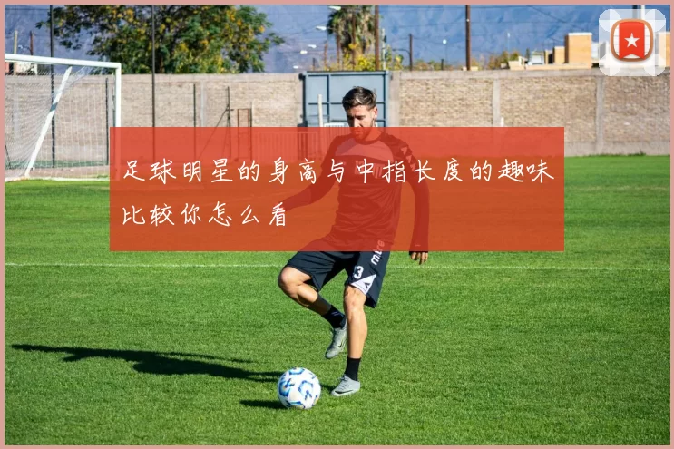 足球明星的身高与中指长度的趣味比较你怎么看