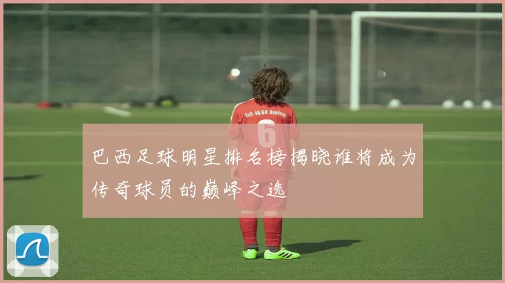 巴西足球明星排名榜揭晓谁将成为传奇球员的巅峰之选