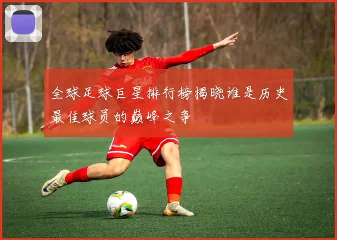 全球足球巨星排行榜揭晓谁是历史最佳球员的巅峰之争