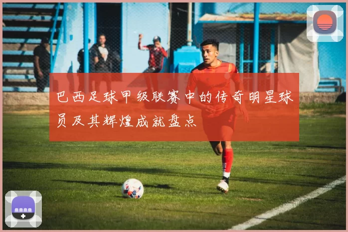 巴西足球甲级联赛中的传奇明星球员及其辉煌成就盘点