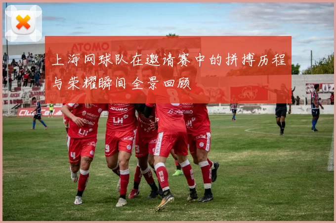 上海网球队在邀请赛中的拼搏历程与荣耀瞬间全景回顾