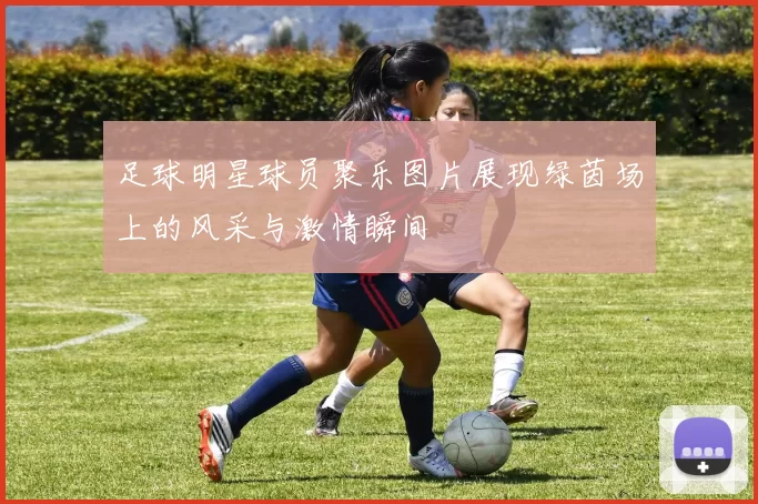 足球明星球员聚乐图片展现绿茵场上的风采与激情瞬间