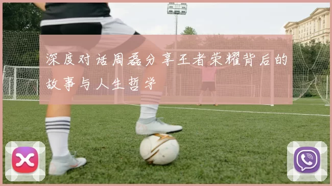 深度对话周磊分享王者荣耀背后的故事与人生哲学