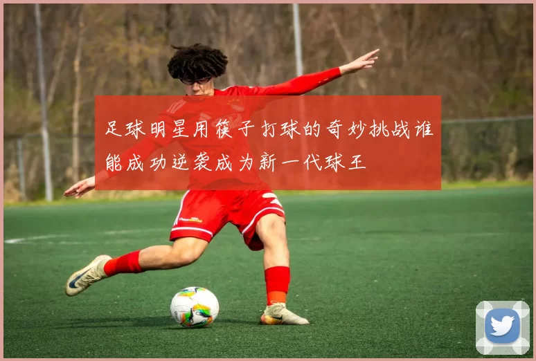 足球明星用筷子打球的奇妙挑战谁能成功逆袭成为新一代球王