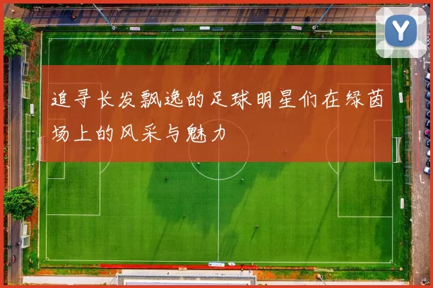 追寻长发飘逸的足球明星们在绿茵场上的风采与魅力