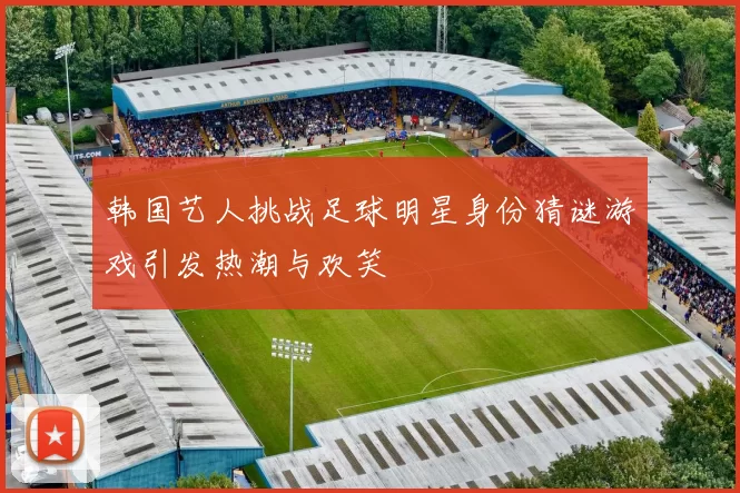 韩国艺人挑战足球明星身份猜谜游戏引发热潮与欢笑