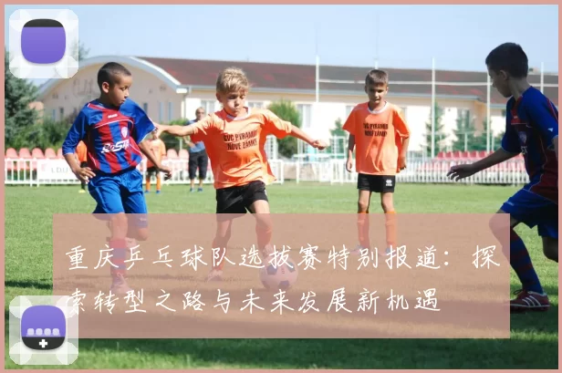 重庆乒乓球队选拔赛特别报道：探索转型之路与未来发展新机遇