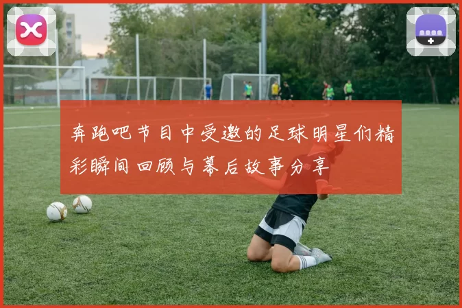 奔跑吧节目中受邀的足球明星们精彩瞬间回顾与幕后故事分享
