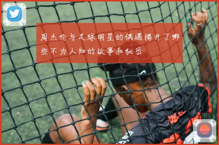 周杰伦与足球明星的偶遇揭开了哪些不为人知的故事和秘密