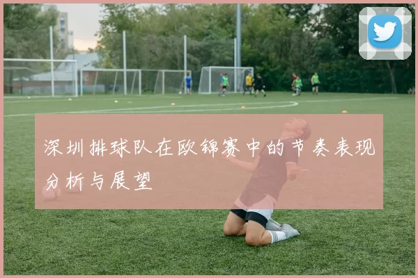 深圳排球队在欧锦赛中的节奏表现分析与展望
