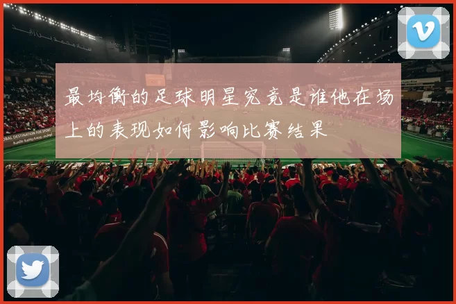 最均衡的足球明星究竟是谁他在场上的表现如何影响比赛结果