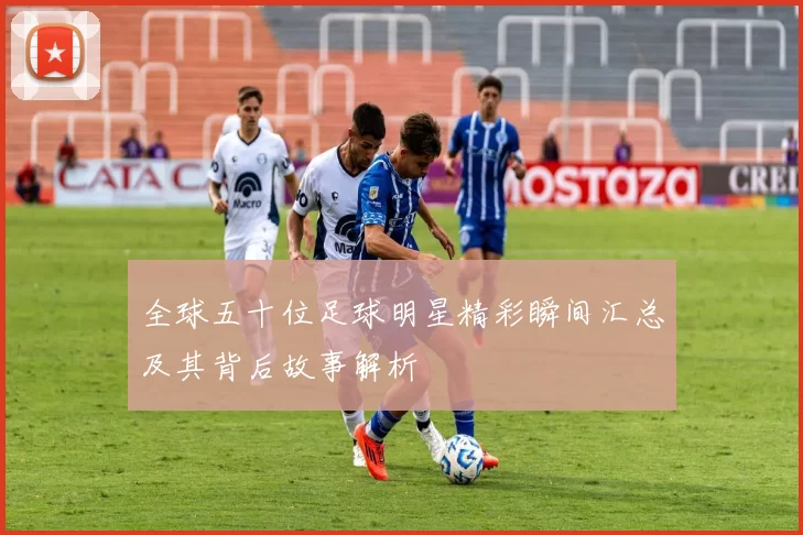 全球五十位足球明星精彩瞬间汇总及其背后故事解析