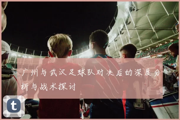 广州与武汉足球队对决后的深度分析与战术探讨