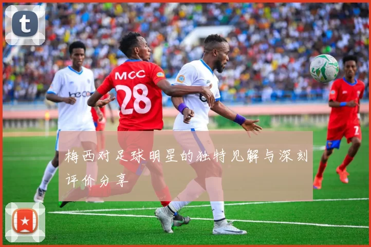梅西对足球明星的独特见解与深刻评价分享