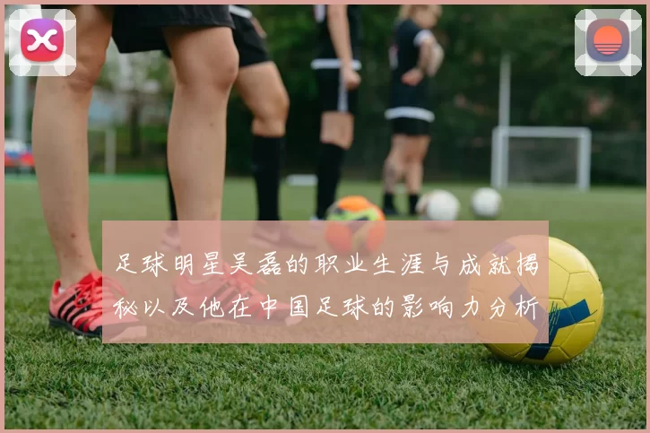 足球明星吴磊的职业生涯与成就揭秘以及他在中国足球的影响力分析