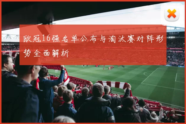 欧冠16强名单公布与淘汰赛对阵形势全面解析
