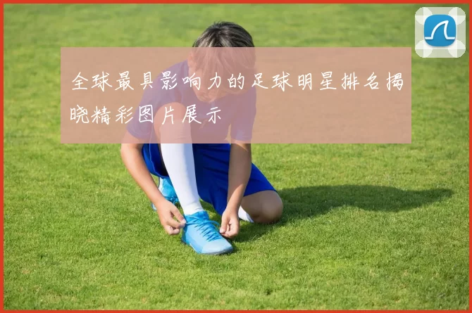 全球最具影响力的足球明星排名揭晓精彩图片展示