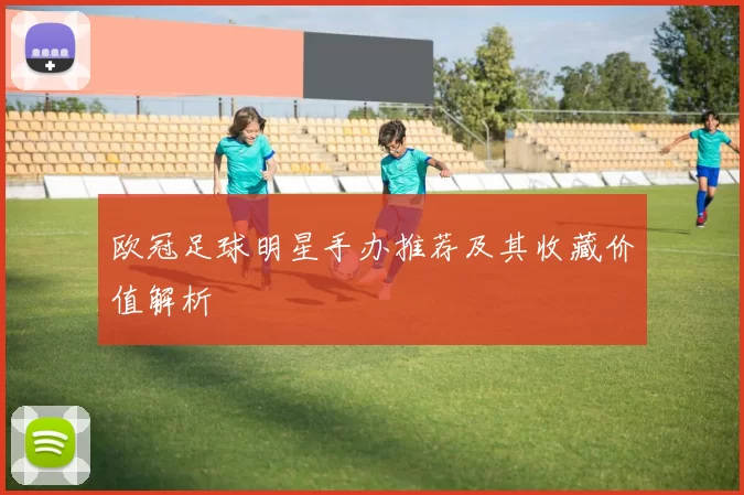 欧冠足球明星手办推荐及其收藏价值解析