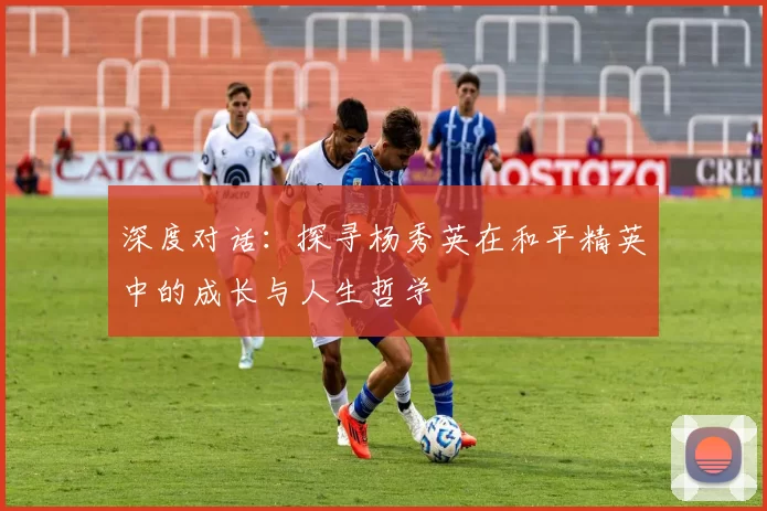 深度对话：探寻杨秀英在和平精英中的成长与人生哲学