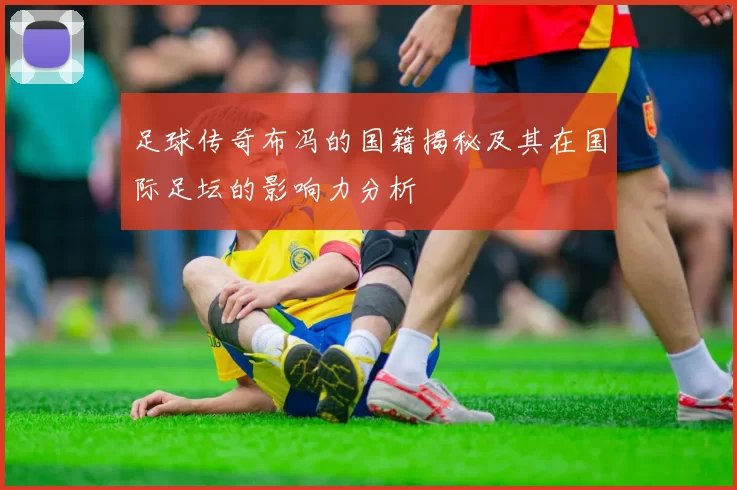 足球传奇布冯的国籍揭秘及其在国际足坛的影响力分析