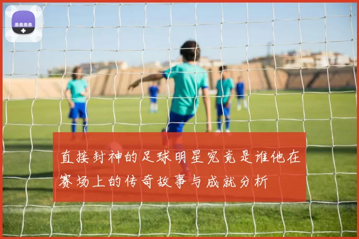 直接封神的足球明星究竟是谁他在赛场上的传奇故事与成就分析