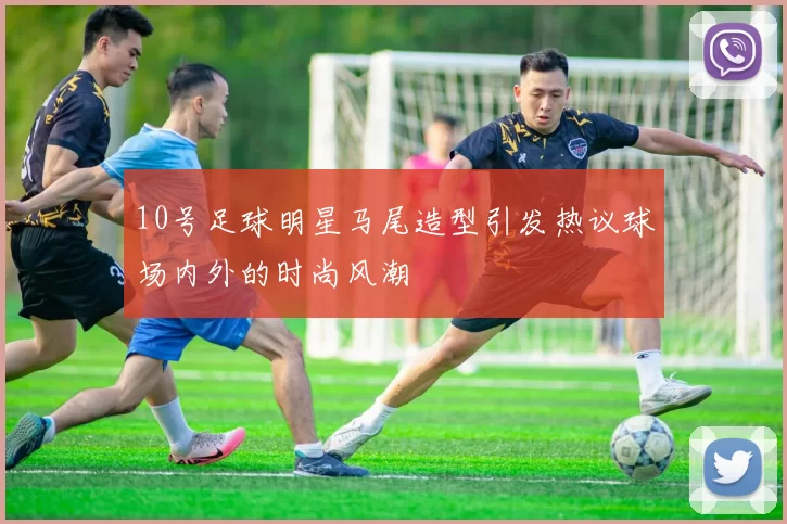 10号足球明星马尾造型引发热议球场内外的时尚风潮